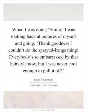 When I was doing ‘Smile,’ I was looking back at pictures of myself and going, ‘Thank goodness I couldn’t do the sprayed-bangs thing! Everybody’s so embarrassed by that hairstyle now, but I was never cool enough to pull it off!’ Picture Quote #1