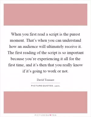 When you first read a script is the purest moment. That’s when you can understand how an audience will ultimately receive it. The first reading of the script is so important because you’re experiencing it all for the first time, and it’s then that you really know if it’s going to work or not Picture Quote #1