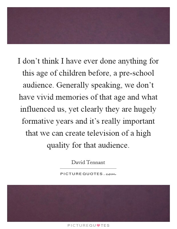 I don't think I have ever done anything for this age of children before, a pre-school audience. Generally speaking, we don't have vivid memories of that age and what influenced us, yet clearly they are hugely formative years and it's really important that we can create television of a high quality for that audience Picture Quote #1