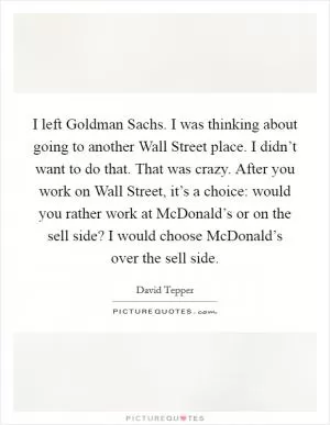 I left Goldman Sachs. I was thinking about going to another Wall Street place. I didn’t want to do that. That was crazy. After you work on Wall Street, it’s a choice: would you rather work at McDonald’s or on the sell side? I would choose McDonald’s over the sell side Picture Quote #1