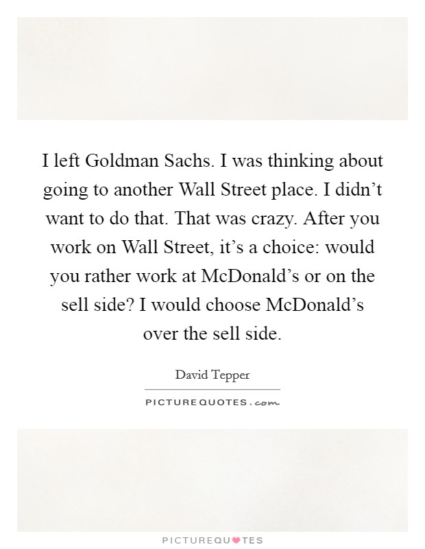 I left Goldman Sachs. I was thinking about going to another Wall Street place. I didn't want to do that. That was crazy. After you work on Wall Street, it's a choice: would you rather work at McDonald's or on the sell side? I would choose McDonald's over the sell side Picture Quote #1