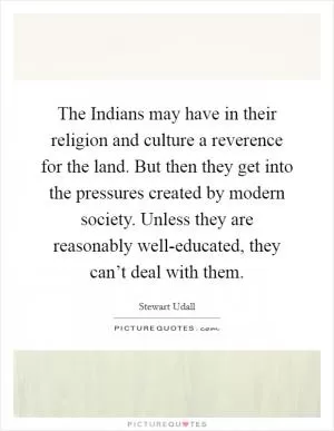 The Indians may have in their religion and culture a reverence for the land. But then they get into the pressures created by modern society. Unless they are reasonably well-educated, they can’t deal with them Picture Quote #1