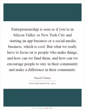 Entrepreneurship is seen as if you’re in Silicon Valley or New York City and starting an app business or a social-media business, which is cool. But what we really have to focus on is people who make things, and how can we fund them, and how can we encourage people to stay in their community and make a difference in their community Picture Quote #1
