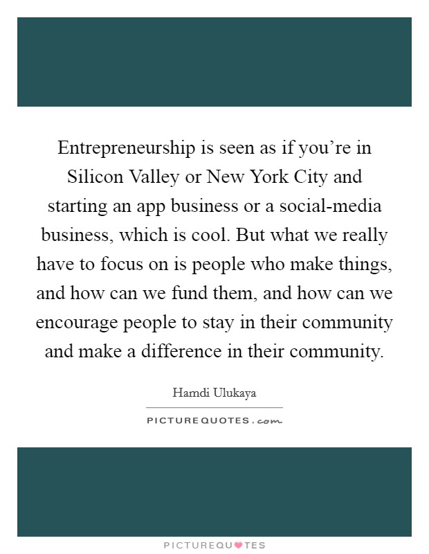 Entrepreneurship is seen as if you're in Silicon Valley or New York City and starting an app business or a social-media business, which is cool. But what we really have to focus on is people who make things, and how can we fund them, and how can we encourage people to stay in their community and make a difference in their community Picture Quote #1
