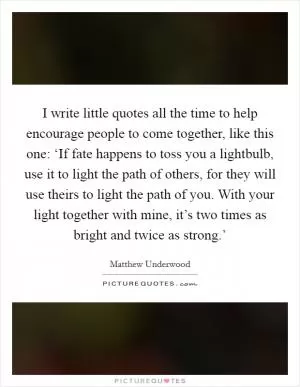 I write little quotes all the time to help encourage people to come together, like this one: ‘If fate happens to toss you a lightbulb, use it to light the path of others, for they will use theirs to light the path of you. With your light together with mine, it’s two times as bright and twice as strong.’ Picture Quote #1
