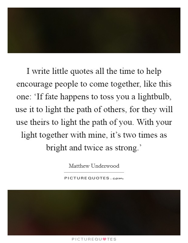 I write little quotes all the time to help encourage people to come together, like this one: ‘If fate happens to toss you a lightbulb, use it to light the path of others, for they will use theirs to light the path of you. With your light together with mine, it's two times as bright and twice as strong.' Picture Quote #1