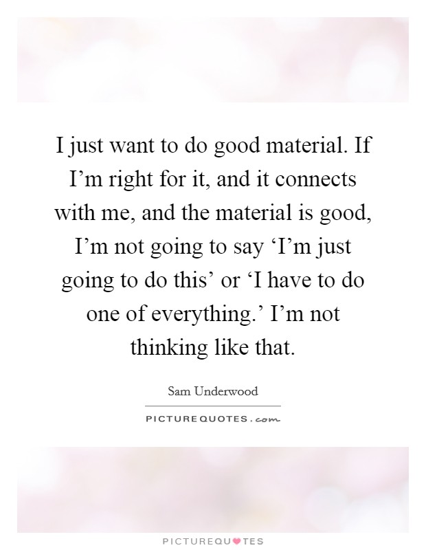 I just want to do good material. If I'm right for it, and it connects with me, and the material is good, I'm not going to say ‘I'm just going to do this' or ‘I have to do one of everything.' I'm not thinking like that Picture Quote #1