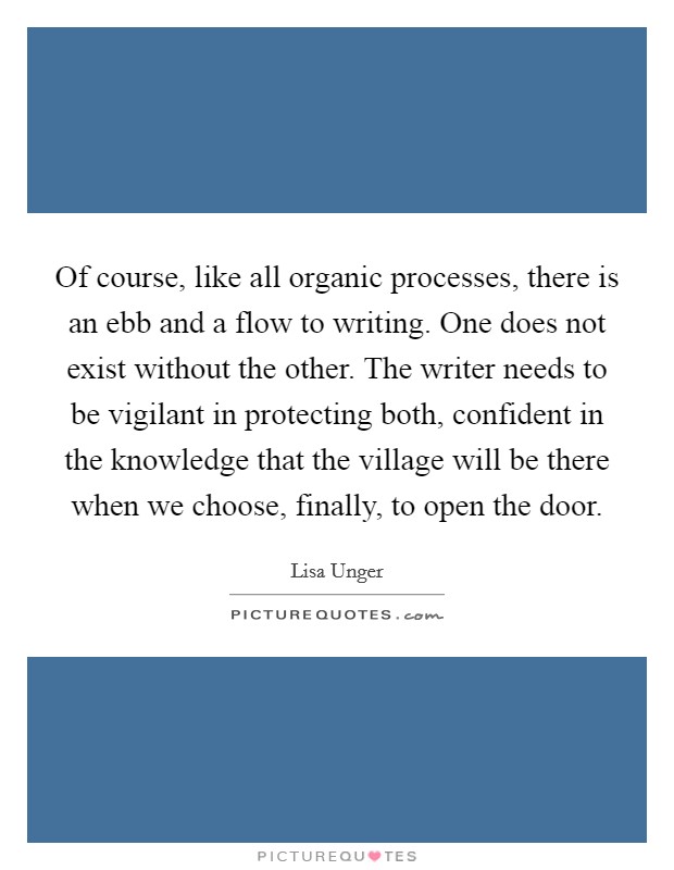 Of course, like all organic processes, there is an ebb and a flow to writing. One does not exist without the other. The writer needs to be vigilant in protecting both, confident in the knowledge that the village will be there when we choose, finally, to open the door Picture Quote #1