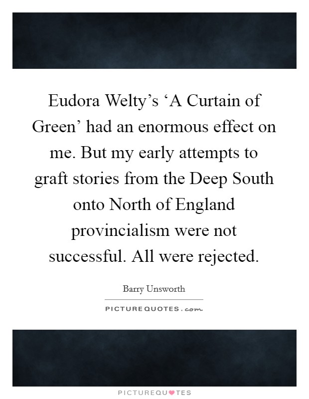 Eudora Welty's ‘A Curtain of Green' had an enormous effect on me. But my early attempts to graft stories from the Deep South onto North of England provincialism were not successful. All were rejected Picture Quote #1