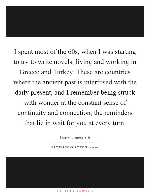 I spent most of the  60s, when I was starting to try to write novels, living and working in Greece and Turkey. These are countries where the ancient past is interfused with the daily present, and I remember being struck with wonder at the constant sense of continuity and connection, the reminders that lie in wait for you at every turn Picture Quote #1