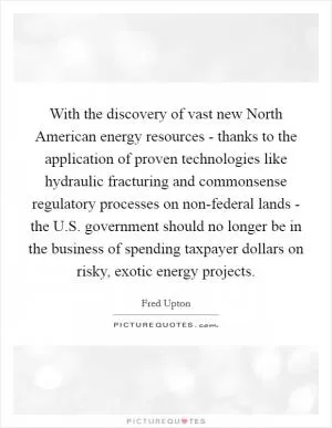 With the discovery of vast new North American energy resources - thanks to the application of proven technologies like hydraulic fracturing and commonsense regulatory processes on non-federal lands - the U.S. government should no longer be in the business of spending taxpayer dollars on risky, exotic energy projects Picture Quote #1