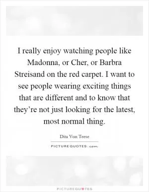 I really enjoy watching people like Madonna, or Cher, or Barbra Streisand on the red carpet. I want to see people wearing exciting things that are different and to know that they’re not just looking for the latest, most normal thing Picture Quote #1