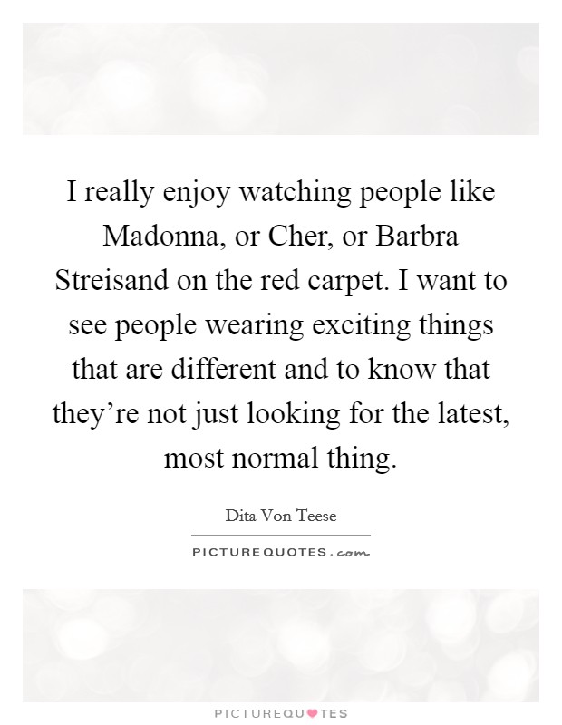 I really enjoy watching people like Madonna, or Cher, or Barbra Streisand on the red carpet. I want to see people wearing exciting things that are different and to know that they're not just looking for the latest, most normal thing Picture Quote #1