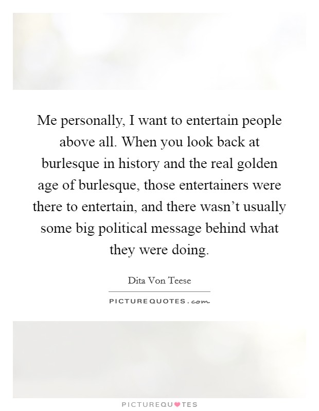 Me personally, I want to entertain people above all. When you look back at burlesque in history and the real golden age of burlesque, those entertainers were there to entertain, and there wasn't usually some big political message behind what they were doing Picture Quote #1