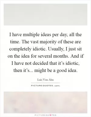 I have multiple ideas per day, all the time. The vast majority of these are completely idiotic. Usually, I just sit on the idea for several months. And if I have not decided that it’s idiotic, then it’s... might be a good idea Picture Quote #1
