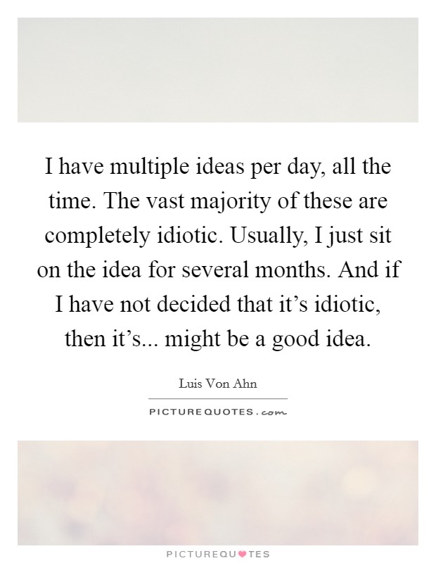 I have multiple ideas per day, all the time. The vast majority of these are completely idiotic. Usually, I just sit on the idea for several months. And if I have not decided that it's idiotic, then it's... might be a good idea Picture Quote #1