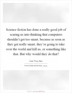 Science fiction has done a really good job of scaring us into thinking that computers shouldn’t get too smart, because as soon as they get really smart, they’re going to take over the world and kill us, or something like that. But why would they do that? Picture Quote #1
