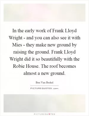 In the early work of Frank Lloyd Wright - and you can also see it with Mies - they make new ground by raising the ground. Frank Lloyd Wright did it so beautifully with the Robie House. The roof becomes almost a new ground Picture Quote #1