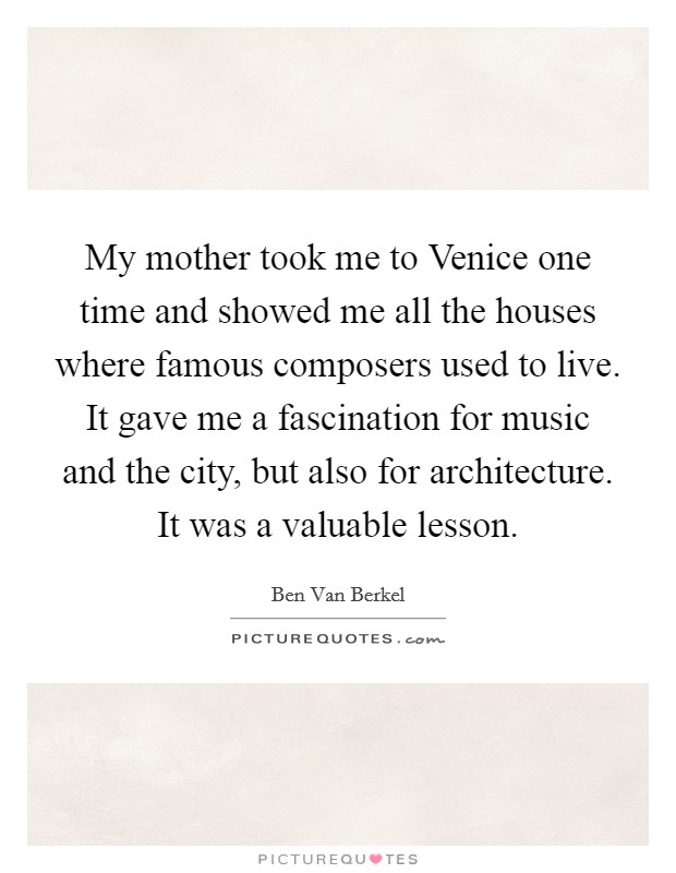 My mother took me to Venice one time and showed me all the houses where famous composers used to live. It gave me a fascination for music and the city, but also for architecture. It was a valuable lesson Picture Quote #1