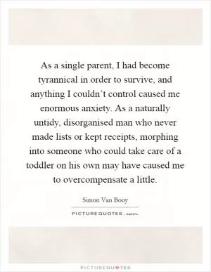 As a single parent, I had become tyrannical in order to survive, and anything I couldn’t control caused me enormous anxiety. As a naturally untidy, disorganised man who never made lists or kept receipts, morphing into someone who could take care of a toddler on his own may have caused me to overcompensate a little Picture Quote #1