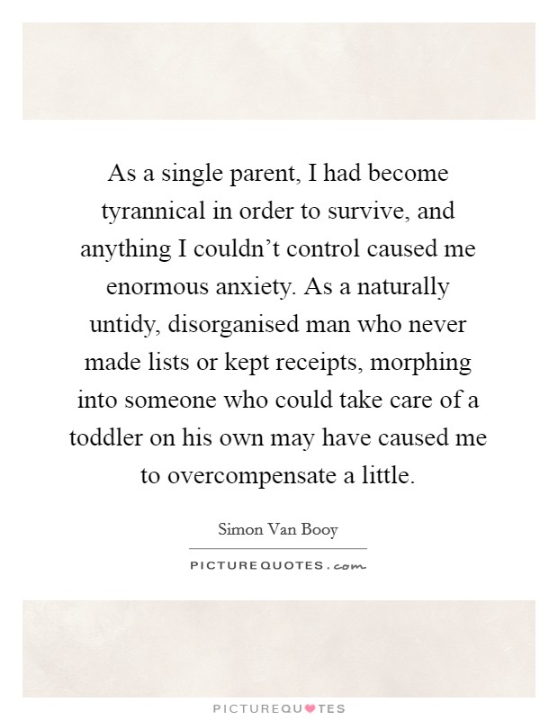As a single parent, I had become tyrannical in order to survive, and anything I couldn't control caused me enormous anxiety. As a naturally untidy, disorganised man who never made lists or kept receipts, morphing into someone who could take care of a toddler on his own may have caused me to overcompensate a little Picture Quote #1