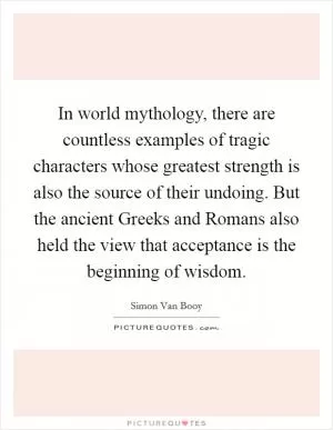 In world mythology, there are countless examples of tragic characters whose greatest strength is also the source of their undoing. But the ancient Greeks and Romans also held the view that acceptance is the beginning of wisdom Picture Quote #1