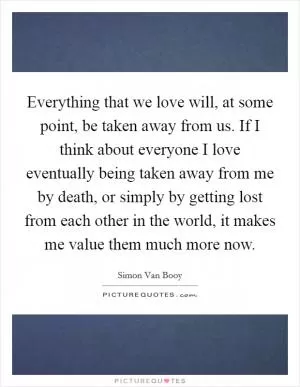 Everything that we love will, at some point, be taken away from us. If I think about everyone I love eventually being taken away from me by death, or simply by getting lost from each other in the world, it makes me value them much more now Picture Quote #1
