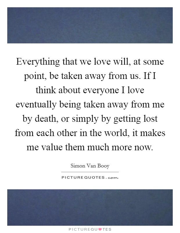 Everything that we love will, at some point, be taken away from us. If I think about everyone I love eventually being taken away from me by death, or simply by getting lost from each other in the world, it makes me value them much more now Picture Quote #1