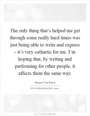The only thing that’s helped me get through some really hard times was just being able to write and express - it’s very cathartic for me. I’m hoping that, by writing and performing for other people, it affects them the same way Picture Quote #1