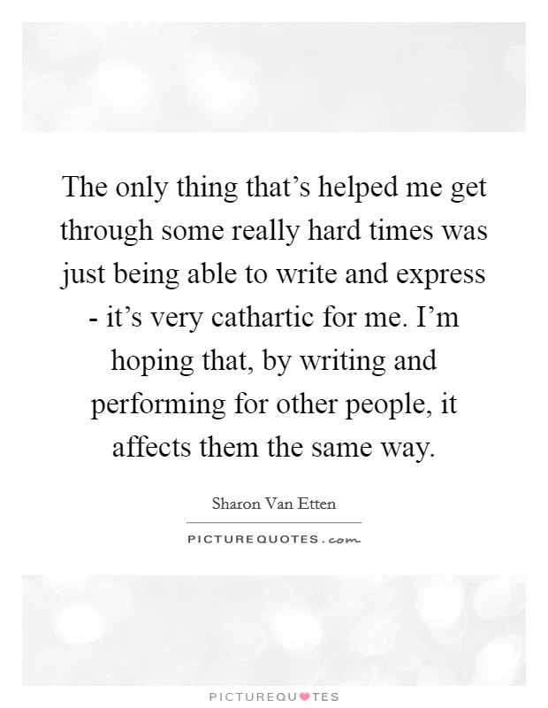 The only thing that's helped me get through some really hard times was just being able to write and express - it's very cathartic for me. I'm hoping that, by writing and performing for other people, it affects them the same way Picture Quote #1