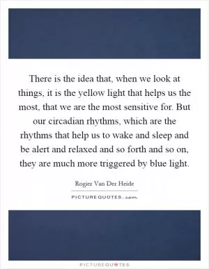 There is the idea that, when we look at things, it is the yellow light that helps us the most, that we are the most sensitive for. But our circadian rhythms, which are the rhythms that help us to wake and sleep and be alert and relaxed and so forth and so on, they are much more triggered by blue light Picture Quote #1