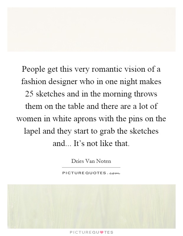 People get this very romantic vision of a fashion designer who in one night makes 25 sketches and in the morning throws them on the table and there are a lot of women in white aprons with the pins on the lapel and they start to grab the sketches and... It's not like that Picture Quote #1