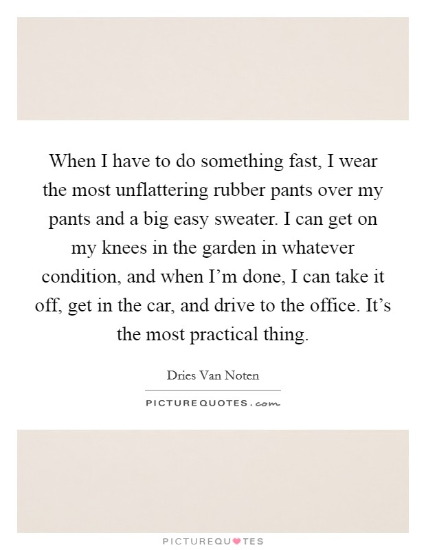 When I have to do something fast, I wear the most unflattering rubber pants over my pants and a big easy sweater. I can get on my knees in the garden in whatever condition, and when I'm done, I can take it off, get in the car, and drive to the office. It's the most practical thing Picture Quote #1