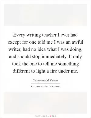 Every writing teacher I ever had except for one told me I was an awful writer, had no idea what I was doing, and should stop immediately. It only took the one to tell me something different to light a fire under me Picture Quote #1