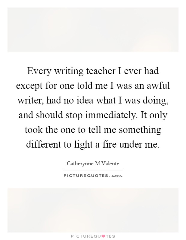 Every writing teacher I ever had except for one told me I was an awful writer, had no idea what I was doing, and should stop immediately. It only took the one to tell me something different to light a fire under me Picture Quote #1