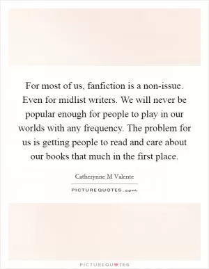 For most of us, fanfiction is a non-issue. Even for midlist writers. We will never be popular enough for people to play in our worlds with any frequency. The problem for us is getting people to read and care about our books that much in the first place Picture Quote #1