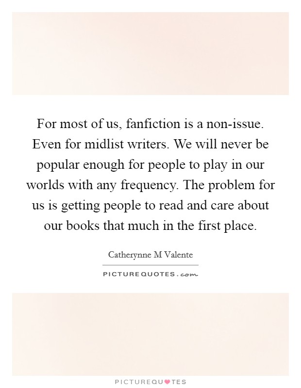 For most of us, fanfiction is a non-issue. Even for midlist writers. We will never be popular enough for people to play in our worlds with any frequency. The problem for us is getting people to read and care about our books that much in the first place Picture Quote #1