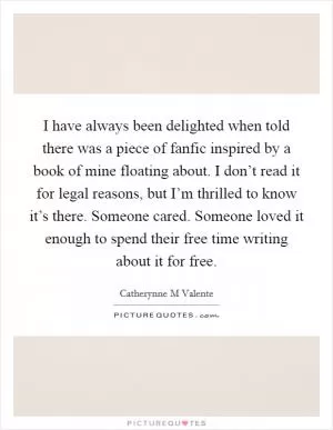 I have always been delighted when told there was a piece of fanfic inspired by a book of mine floating about. I don’t read it for legal reasons, but I’m thrilled to know it’s there. Someone cared. Someone loved it enough to spend their free time writing about it for free Picture Quote #1