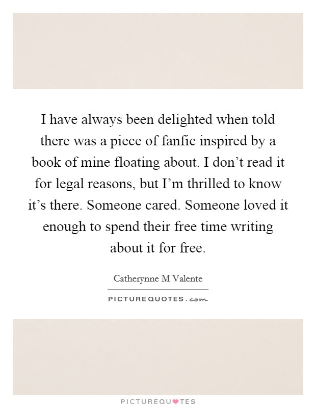 I have always been delighted when told there was a piece of fanfic inspired by a book of mine floating about. I don't read it for legal reasons, but I'm thrilled to know it's there. Someone cared. Someone loved it enough to spend their free time writing about it for free Picture Quote #1