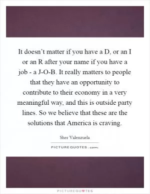 It doesn’t matter if you have a D, or an I or an R after your name if you have a job - a J-O-B. It really matters to people that they have an opportunity to contribute to their economy in a very meaningful way, and this is outside party lines. So we believe that these are the solutions that America is craving Picture Quote #1