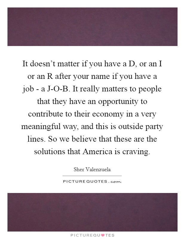 It doesn't matter if you have a D, or an I or an R after your name if you have a job - a J-O-B. It really matters to people that they have an opportunity to contribute to their economy in a very meaningful way, and this is outside party lines. So we believe that these are the solutions that America is craving Picture Quote #1
