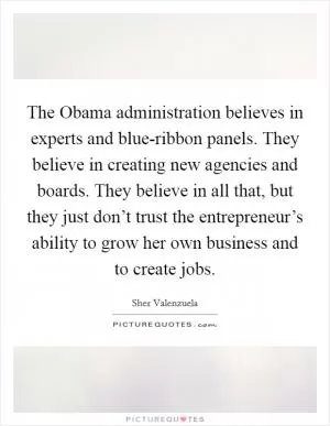 The Obama administration believes in experts and blue-ribbon panels. They believe in creating new agencies and boards. They believe in all that, but they just don’t trust the entrepreneur’s ability to grow her own business and to create jobs Picture Quote #1