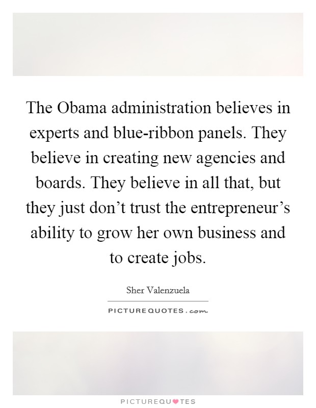 The Obama administration believes in experts and blue-ribbon panels. They believe in creating new agencies and boards. They believe in all that, but they just don't trust the entrepreneur's ability to grow her own business and to create jobs Picture Quote #1