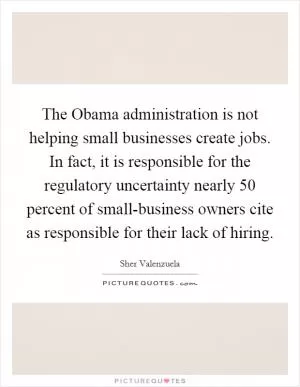 The Obama administration is not helping small businesses create jobs. In fact, it is responsible for the regulatory uncertainty nearly 50 percent of small-business owners cite as responsible for their lack of hiring Picture Quote #1