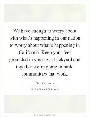We have enough to worry about with what’s happening in our nation to worry about what’s happening in California. Keep your feet grounded in your own backyard and together we’re going to build communities that work Picture Quote #1
