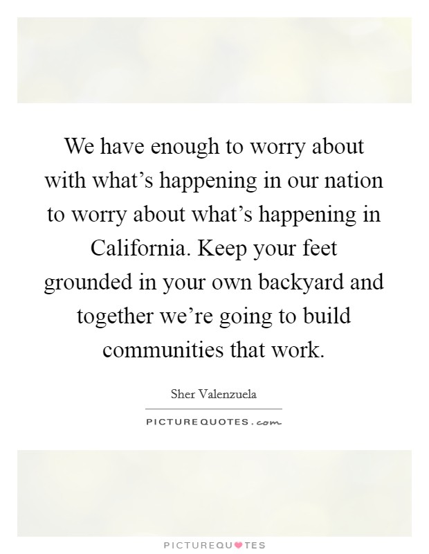 We have enough to worry about with what's happening in our nation to worry about what's happening in California. Keep your feet grounded in your own backyard and together we're going to build communities that work Picture Quote #1