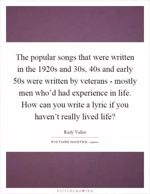 The popular songs that were written in the 1920s and  30s,  40s and early  50s were written by veterans - mostly men who’d had experience in life. How can you write a lyric if you haven’t really lived life? Picture Quote #1