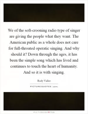 We of the soft-crooning radio type of singer are giving the people what they want. The American public as a whole does not care for full-throated operatic singing. And why should it? Down through the ages, it has been the simple song which has lived and continues to touch the heart of humanity. And so it is with singing Picture Quote #1