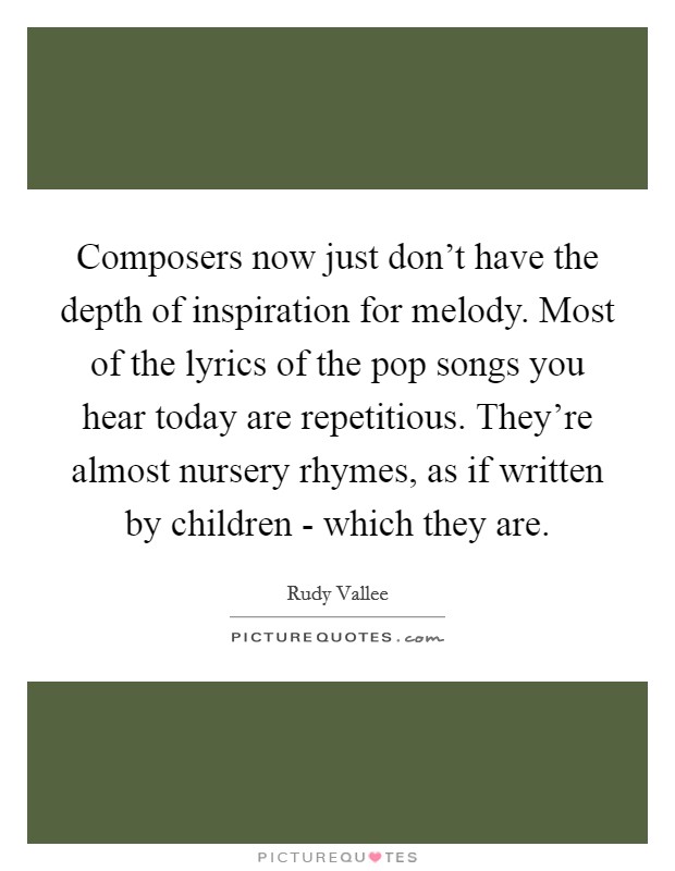 Composers now just don't have the depth of inspiration for melody. Most of the lyrics of the pop songs you hear today are repetitious. They're almost nursery rhymes, as if written by children - which they are Picture Quote #1