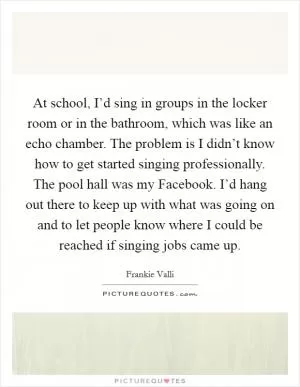 At school, I’d sing in groups in the locker room or in the bathroom, which was like an echo chamber. The problem is I didn’t know how to get started singing professionally. The pool hall was my Facebook. I’d hang out there to keep up with what was going on and to let people know where I could be reached if singing jobs came up Picture Quote #1